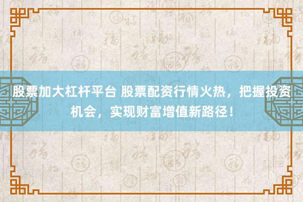 股票加大杠杆平台 股票配资行情火热，把握投资机会，实现财富增值新路径！