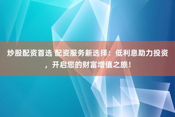 炒股配资首选 配资服务新选择：低利息助力投资，开启您的财富增值之旅！