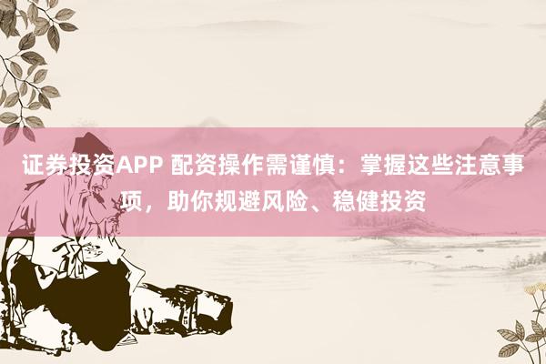 证券投资APP 配资操作需谨慎：掌握这些注意事项，助你规避风险、稳健投资