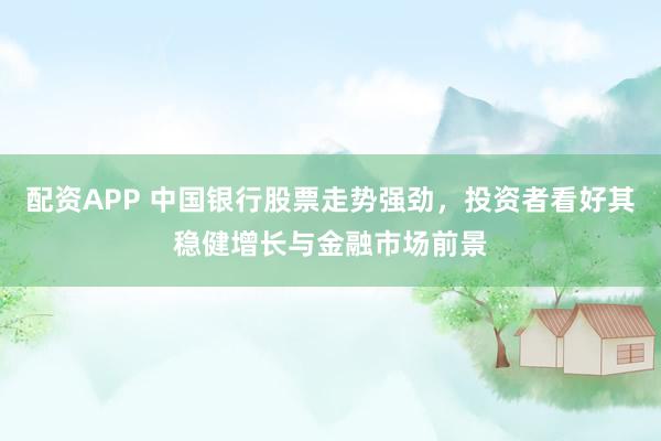配资APP 中国银行股票走势强劲，投资者看好其稳健增长与金融市场前景
