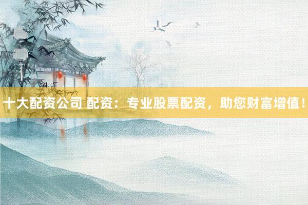 十大配资公司 配资：专业股票配资，助您财富增值！