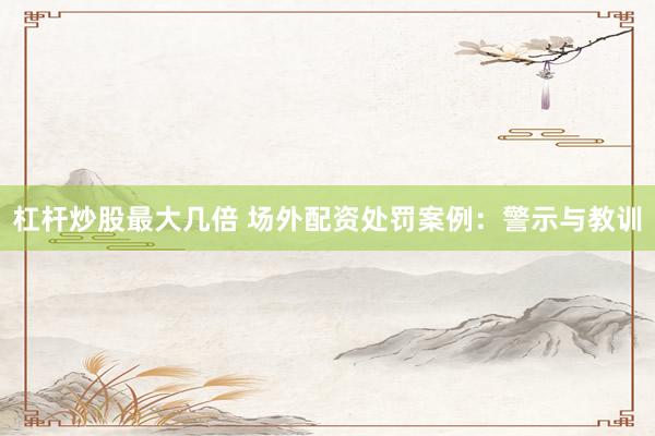 杠杆炒股最大几倍 场外配资处罚案例：警示与教训