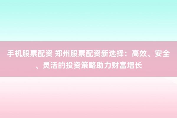 手机股票配资 郑州股票配资新选择：高效、安全、灵活的投资策略助力财富增长