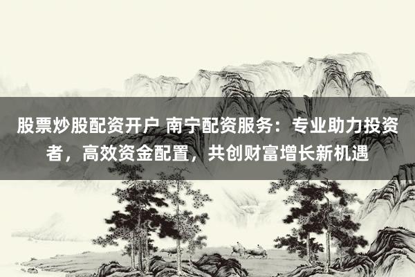 股票炒股配资开户 南宁配资服务：专业助力投资者，高效资金配置，共创财富增长新机遇