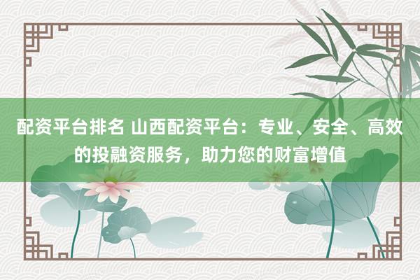 配资平台排名 山西配资平台：专业、安全、高效的投融资服务，助力您的财富增值
