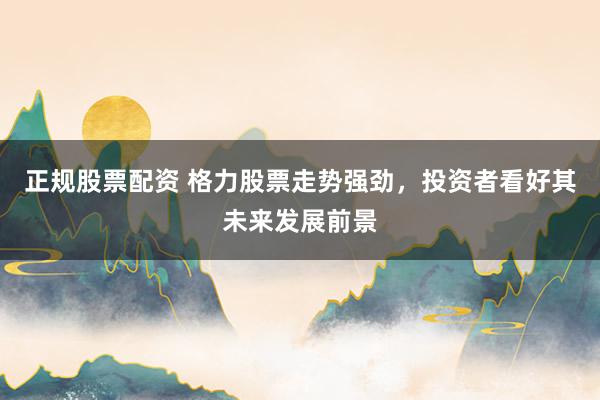 正规股票配资 格力股票走势强劲，投资者看好其未来发展前景