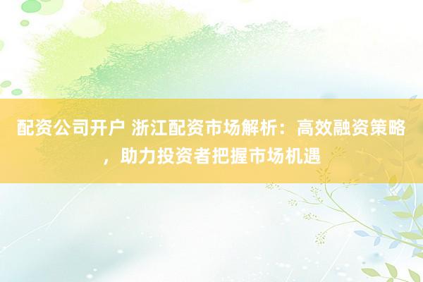 配资公司开户 浙江配资市场解析：高效融资策略，助力投资者把握市场机遇