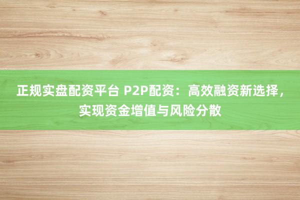 正规实盘配资平台 P2P配资：高效融资新选择，实现资金增值与风险分散