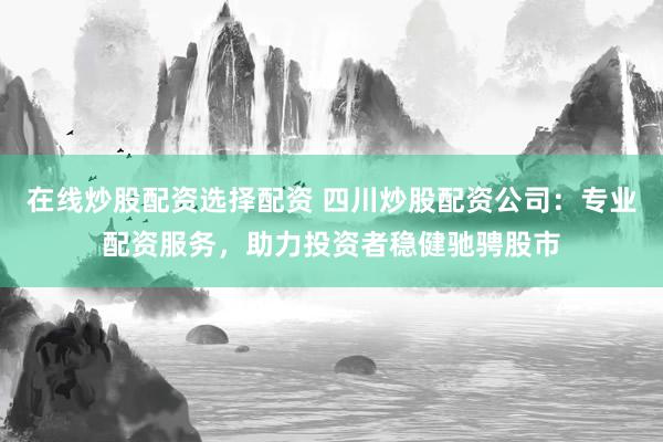 在线炒股配资选择配资 四川炒股配资公司：专业配资服务，助力投资者稳健驰骋股市