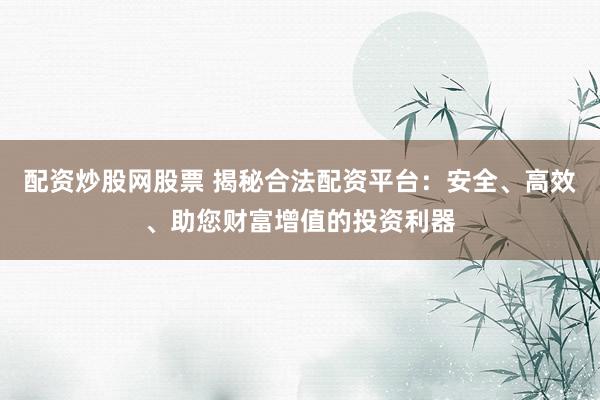 配资炒股网股票 揭秘合法配资平台：安全、高效、助您财富增值的投资利器