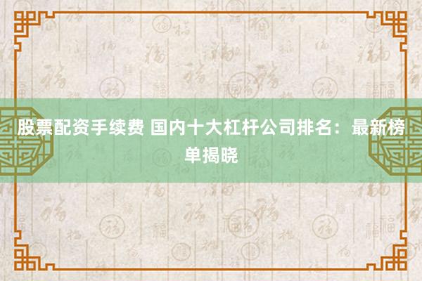 股票配资手续费 国内十大杠杆公司排名：最新榜单揭晓