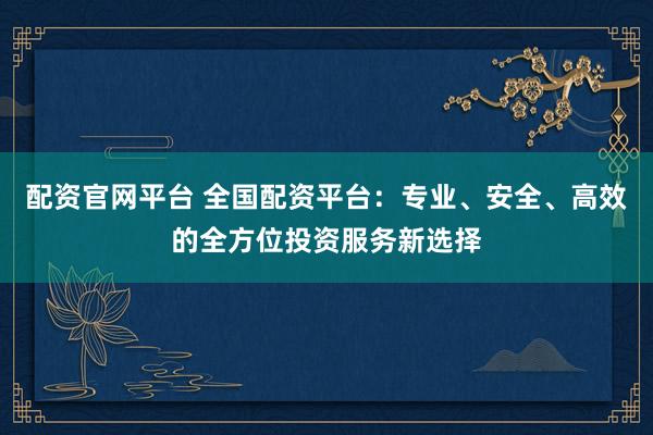 配资官网平台 全国配资平台：专业、安全、高效的全方位投资服务新选择