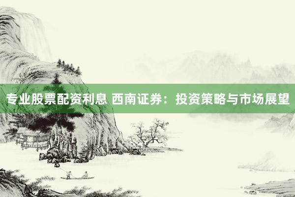 专业股票配资利息 西南证券：投资策略与市场展望