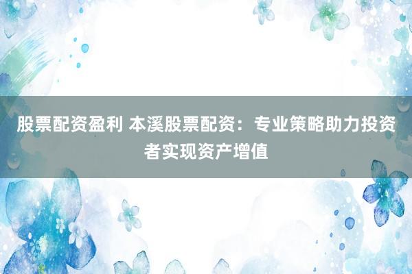 股票配资盈利 本溪股票配资：专业策略助力投资者实现资产增值