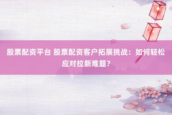 股票配资平台 股票配资客户拓展挑战：如何轻松应对拉新难题？