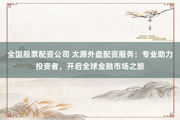 全国股票配资公司 太原外盘配资服务：专业助力投资者，开启全球金融市场之旅