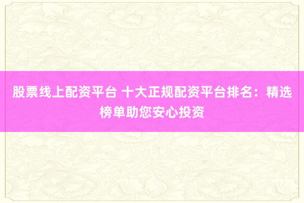 股票线上配资平台 十大正规配资平台排名：精选榜单助您安心投资