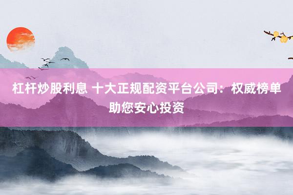 杠杆炒股利息 十大正规配资平台公司：权威榜单助您安心投资