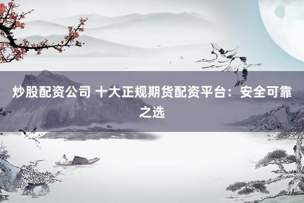 炒股配资公司 十大正规期货配资平台：安全可靠之选