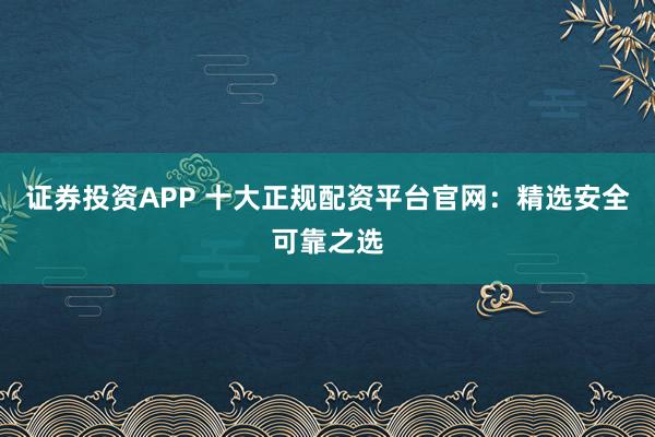 证券投资APP 十大正规配资平台官网：精选安全可靠之选