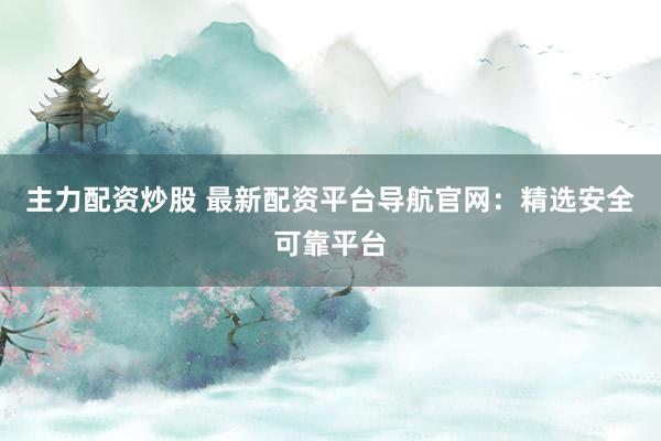 主力配资炒股 最新配资平台导航官网：精选安全可靠平台