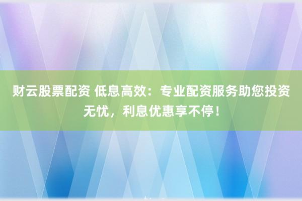 财云股票配资 低息高效：专业配资服务助您投资无忧，利息优惠享不停！