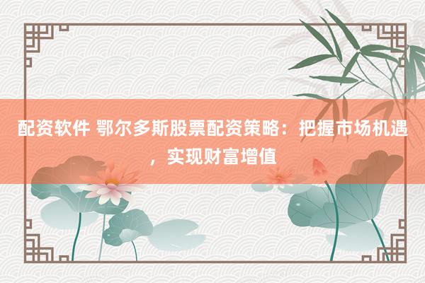 配资软件 鄂尔多斯股票配资策略：把握市场机遇，实现财富增值
