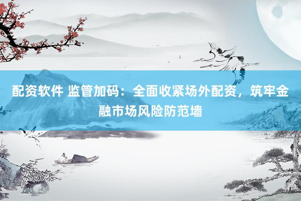 配资软件 监管加码：全面收紧场外配资，筑牢金融市场风险防范墙