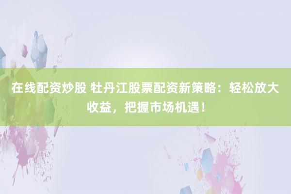 在线配资炒股 牡丹江股票配资新策略：轻松放大收益，把握市场机遇！