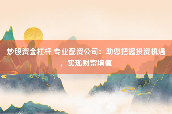 炒股资金杠杆 专业配资公司：助您把握投资机遇，实现财富增值