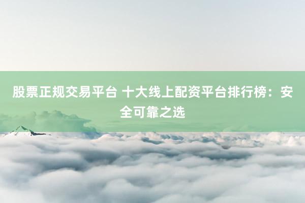 股票正规交易平台 十大线上配资平台排行榜：安全可靠之选