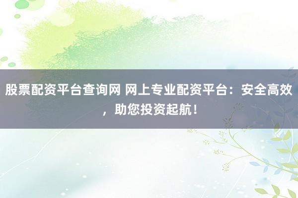股票配资平台查询网 网上专业配资平台：安全高效，助您投资起航！