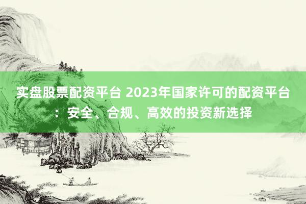 实盘股票配资平台 2023年国家许可的配资平台:安全、合规、高效的投资新选择