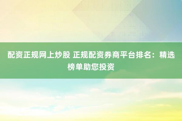 配资正规网上炒股 正规配资券商平台排名：精选榜单助您投资