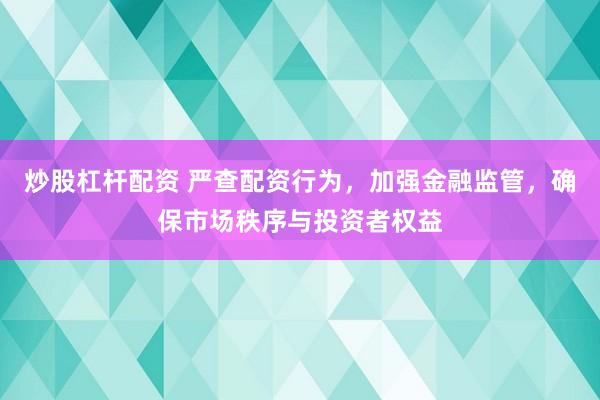 炒股杠杆配资 严查配资行为,加强金融监管,确保市场秩序与投资者权益