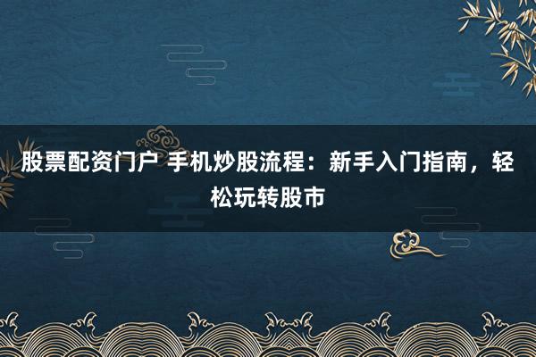 股票配资门户 手机炒股流程：新手入门指南，轻松玩转股市