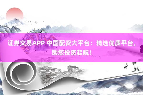 证券交易APP 中国配资大平台:精选优质平台,助您投资起航!
