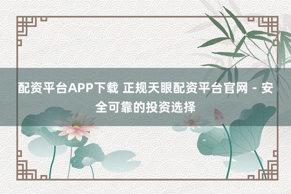 配资平台APP下载 正规天眼配资平台官网 - 安全可靠的投资选择