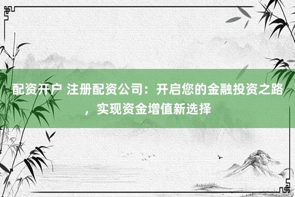 配资开户 注册配资公司：开启您的金融投资之路，实现资金增值新选择