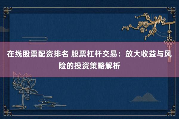 在线股票配资排名 股票杠杆交易:放大收益与风险的投资策略解析