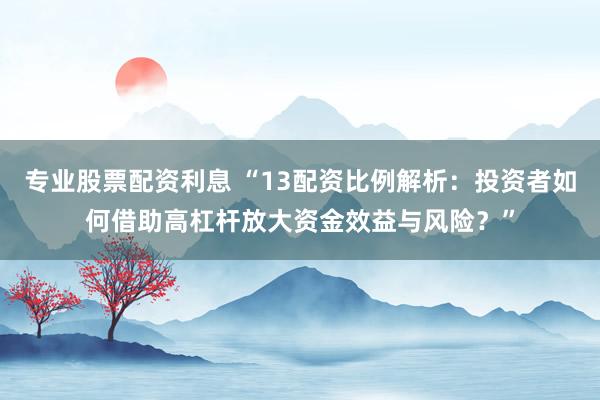 专业股票配资利息 “13配资比例解析:投资者如何借助高杠杆放大资金效益与风险?”