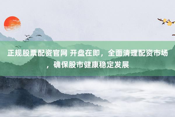 正规股票配资官网 开盘在即，全面清理配资市场，确保股市健康稳定发展