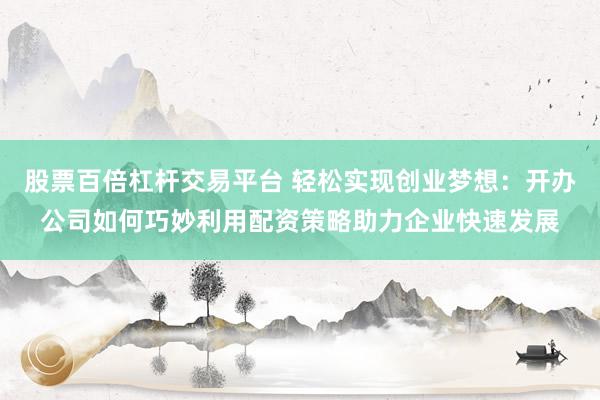 股票百倍杠杆交易平台 轻松实现创业梦想：开办公司如何巧妙利用配资策略助力企业快速发展