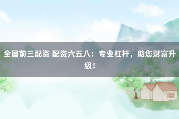 全国前三配资 配资六五八：专业杠杆，助您财富升级！