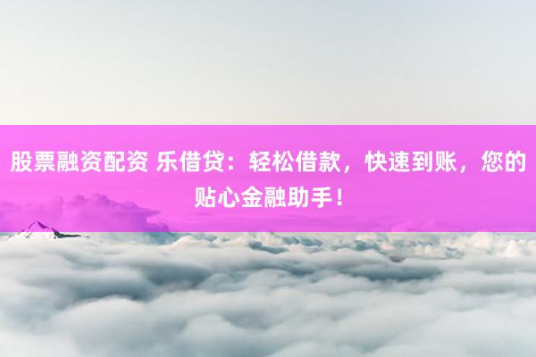 股票融资配资 乐借贷:轻松借款,快速到账,您的贴心金融助手!