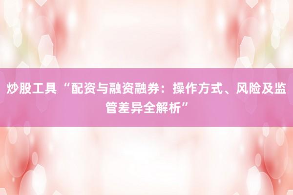 炒股工具 “配资与融资融券:操作方式、风险及监管差异全解析”
