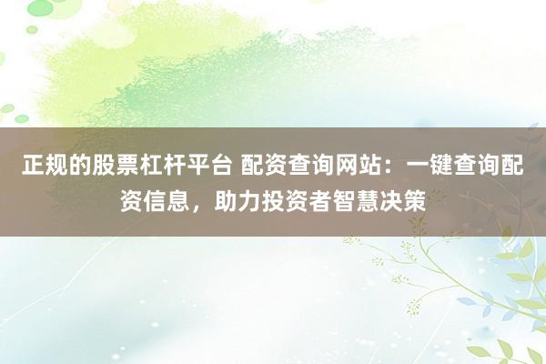 正规的股票杠杆平台 配资查询网站:一键查询配资信息,助力投资者智慧决策