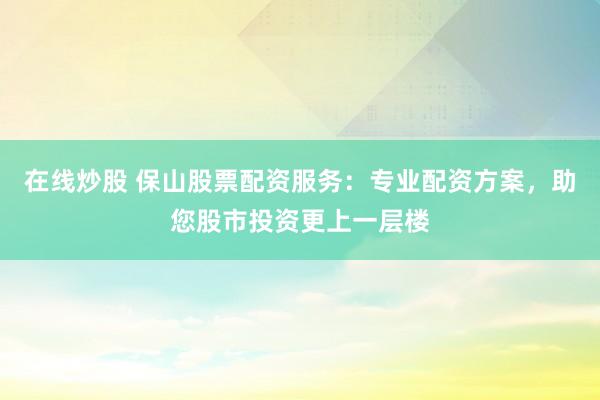 在线炒股 保山股票配资服务:专业配资方案,助您股市投资更上一层楼