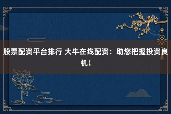 股票配资平台排行 大牛在线配资：助您把握投资良机！