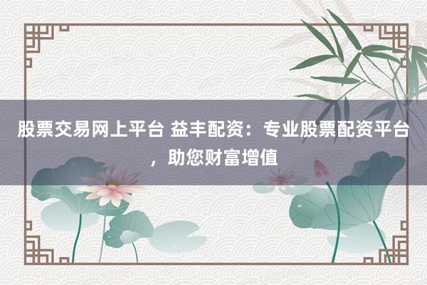 股票交易网上平台 益丰配资：专业股票配资平台，助您财富增值